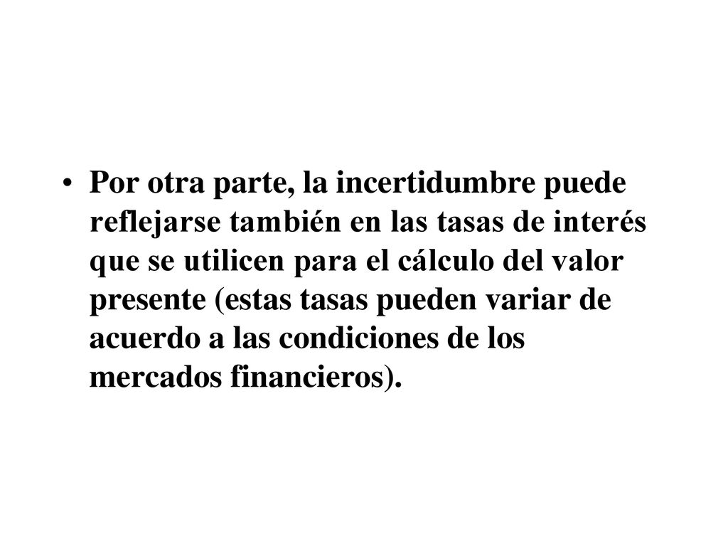 Por otra parte, la incertidumbre puede reflejarse también en las tasas de interés que se utilicen para el cálculo del valor presente (estas tasas pueden variar de acuerdo a las condiciones de los mercados financieros).