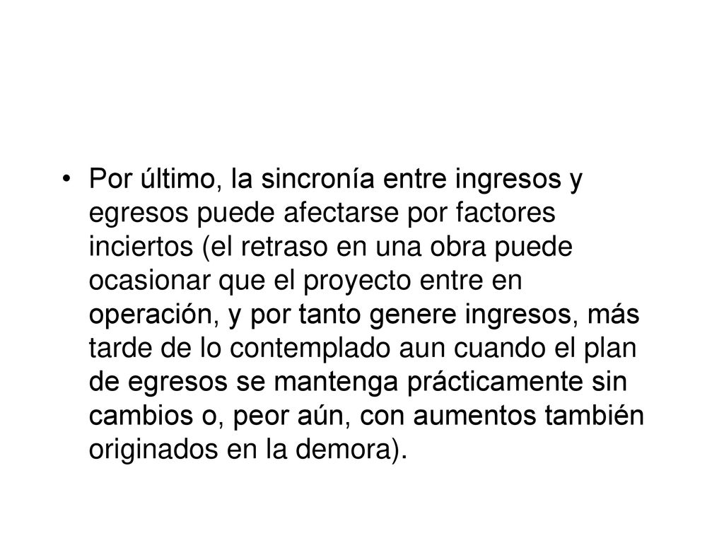 Por último, la sincronía entre ingresos y egresos puede afectarse por factores inciertos (el retraso en una obra puede ocasionar que el proyecto entre en operación, y por tanto genere ingresos, más tarde de lo contemplado aun cuando el plan de egresos se mantenga prácticamente sin cambios o, peor aún, con aumentos también originados en la demora).