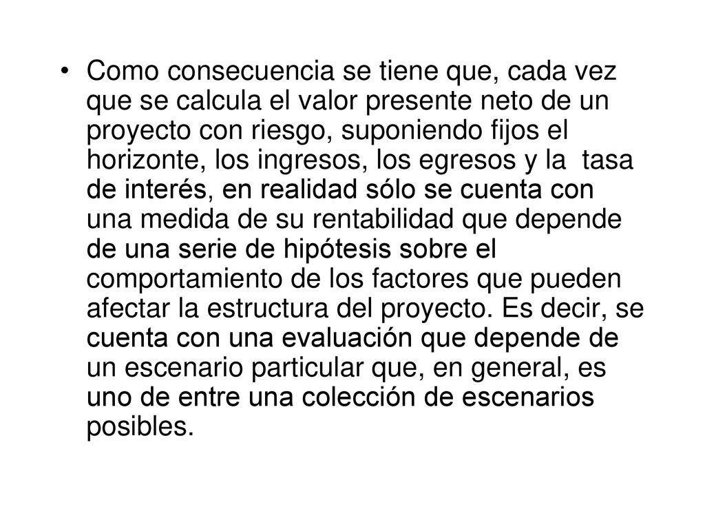 Como consecuencia se tiene que, cada vez que se calcula el valor presente neto de un proyecto con riesgo, suponiendo fijos el horizonte, los ingresos, los egresos y la tasa de interés, en realidad sólo se cuenta con una medida de su rentabilidad que depende de una serie de hipótesis sobre el comportamiento de los factores que pueden afectar la estructura del proyecto.