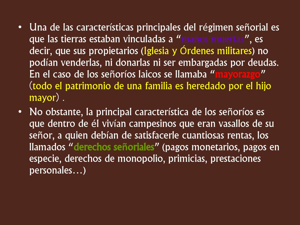 Una de las características principales del régimen señorial es que las tierras estaban vinculadas a manos muertas , es decir, que sus propietarios (Iglesia y Órdenes militares) no podían venderlas, ni donarlas ni ser embargadas por deudas. En el caso de los señoríos laicos se llamaba mayorazgo (todo el patrimonio de una familia es heredado por el hijo mayor) .