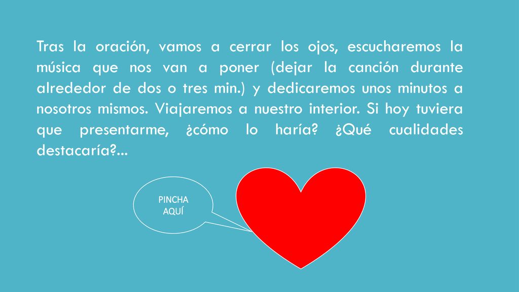 Tras la oración, vamos a cerrar los ojos, escucharemos la música que nos van a poner (dejar la canción durante alrededor de dos o tres min.) y dedicaremos unos minutos a nosotros mismos. Viajaremos a nuestro interior. Si hoy tuviera que presentarme, ¿cómo lo haría ¿Qué cualidades destacaría ...