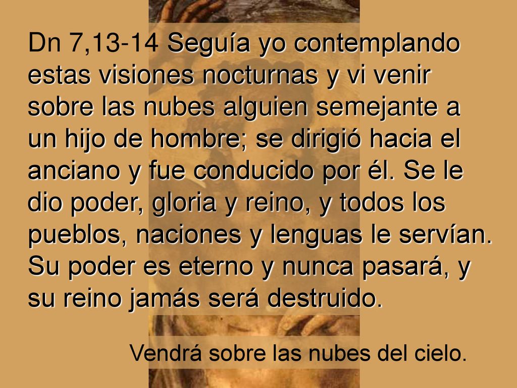 Dn 7,13-14 Seguía yo contemplando estas visiones nocturnas y vi venir sobre las nubes alguien semejante a un hijo de hombre; se dirigió hacia el anciano y fue conducido por él. Se le dio poder, gloria y reino, y todos los pueblos, naciones y lenguas le servían. Su poder es eterno y nunca pasará, y su reino jamás será destruido.