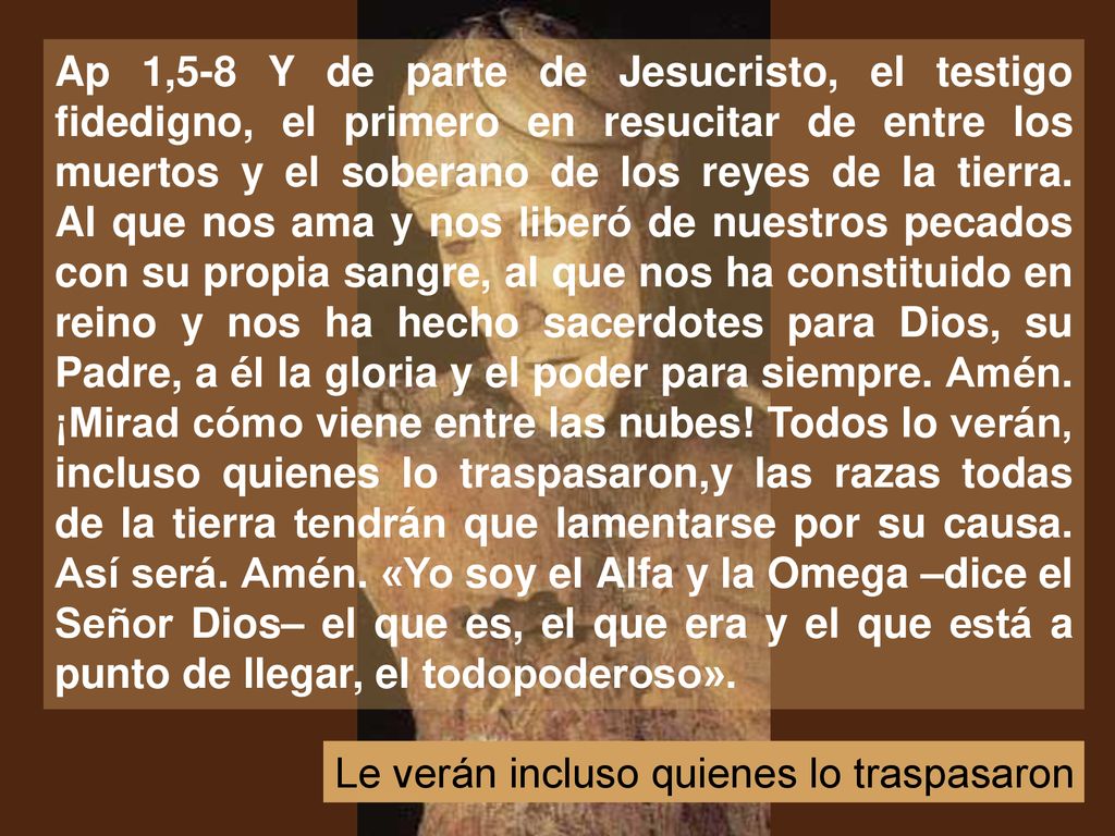 Ap 1,5-8 Y de parte de Jesucristo, el testigo fidedigno, el primero en resucitar de entre los muertos y el soberano de los reyes de la tierra. Al que nos ama y nos liberó de nuestros pecados con su propia sangre, al que nos ha constituido en reino y nos ha hecho sacerdotes para Dios, su Padre, a él la gloria y el poder para siempre. Amén. ¡Mirad cómo viene entre las nubes! Todos lo verán, incluso quienes lo traspasaron,y las razas todas de la tierra tendrán que lamentarse por su causa. Así será. Amén. «Yo soy el Alfa y la Omega –dice el Señor Dios– el que es, el que era y el que está a punto de llegar, el todopoderoso».