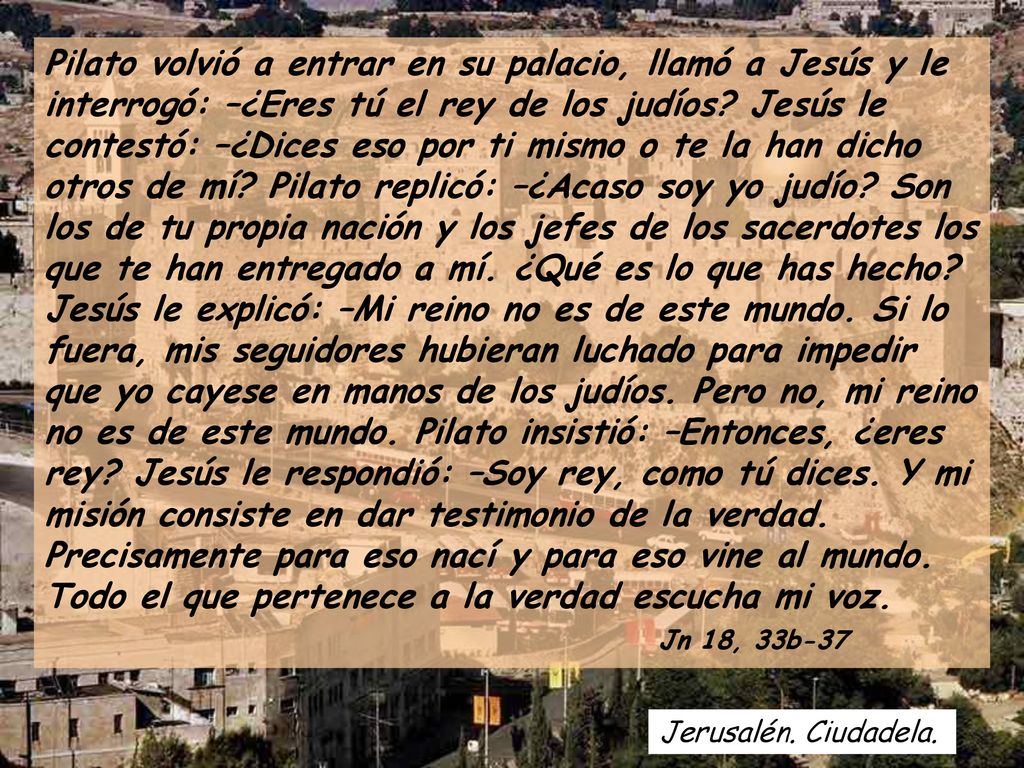 Pilato volvió a entrar en su palacio, llamó a Jesús y le interrogó: –¿Eres tú el rey de los judíos Jesús le contestó: –¿Dices eso por ti mismo o te la han dicho otros de mí Pilato replicó: –¿Acaso soy yo judío Son los de tu propia nación y los jefes de los sacerdotes los que te han entregado a mí. ¿Qué es lo que has hecho Jesús le explicó: –Mi reino no es de este mundo. Si lo fuera, mis seguidores hubieran luchado para impedir que yo cayese en manos de los judíos. Pero no, mi reino no es de este mundo. Pilato insistió: –Entonces, ¿eres rey Jesús le respondió: –Soy rey, como tú dices. Y mi misión consiste en dar testimonio de la verdad. Precisamente para eso nací y para eso vine al mundo. Todo el que pertenece a la verdad escucha mi voz. Jn 18, 33b-37