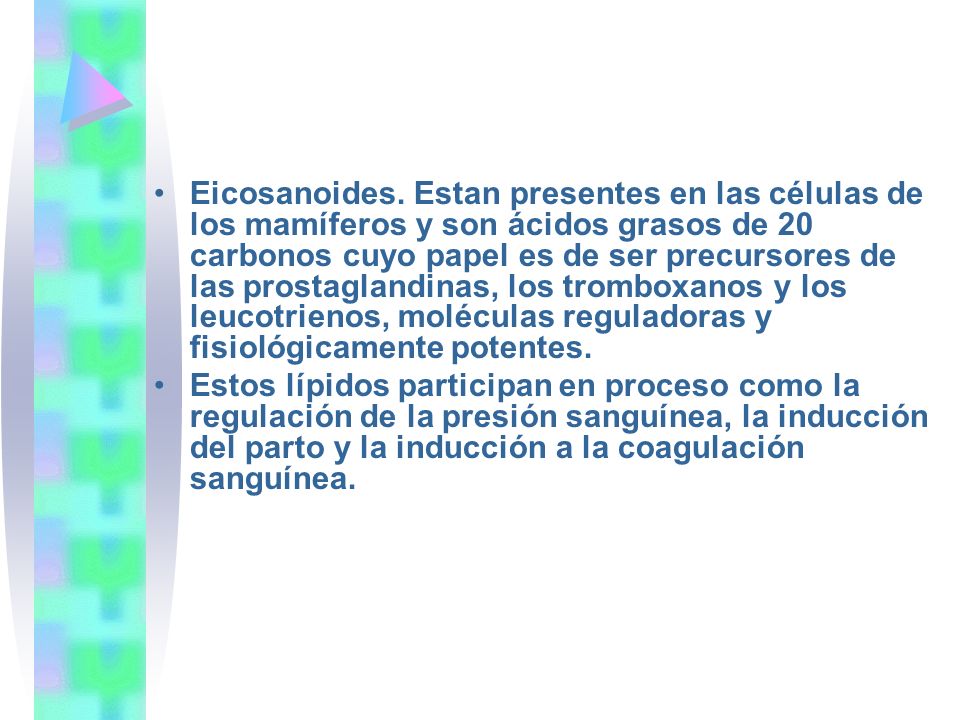 Eicosanoides. Estan presentes en las células de los mamíferos y son ácidos grasos de 20 carbonos cuyo papel es de ser precursores de las prostaglandinas, los tromboxanos y los leucotrienos, moléculas reguladoras y fisiológicamente potentes.