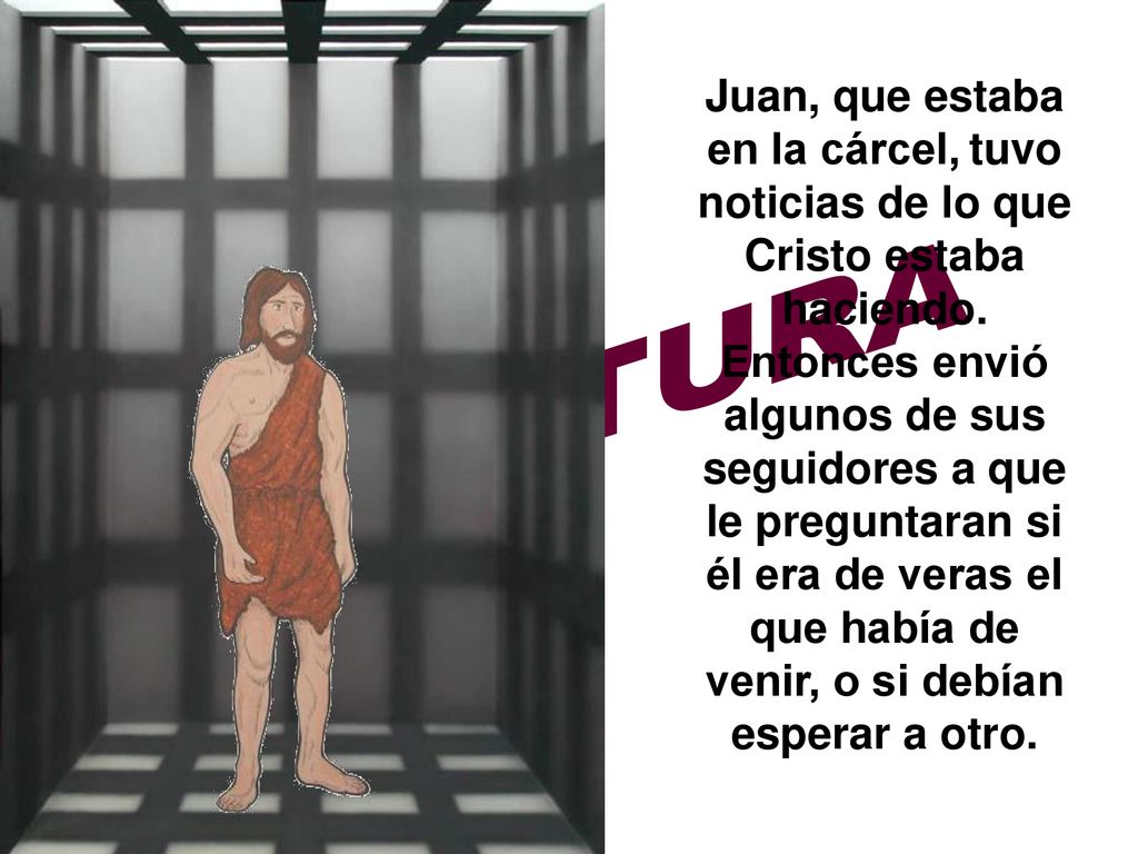 Juan, que estaba en la cárcel, tuvo noticias de lo que Cristo estaba haciendo. Entonces envió algunos de sus seguidores a que le preguntaran si él era de veras el que había de venir, o si debían esperar a otro.
