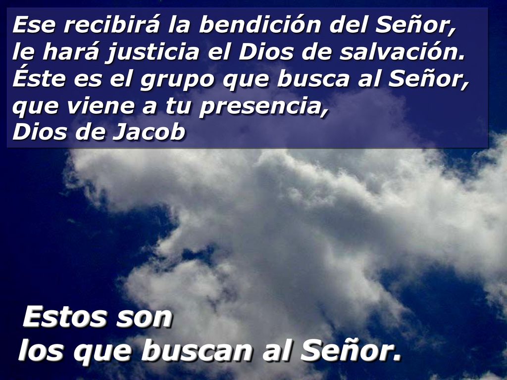 Ese recibirá la bendición del Señor, le hará justicia el Dios de salvación. Éste es el grupo que busca al Señor, que viene a tu presencia, Dios de Jacob