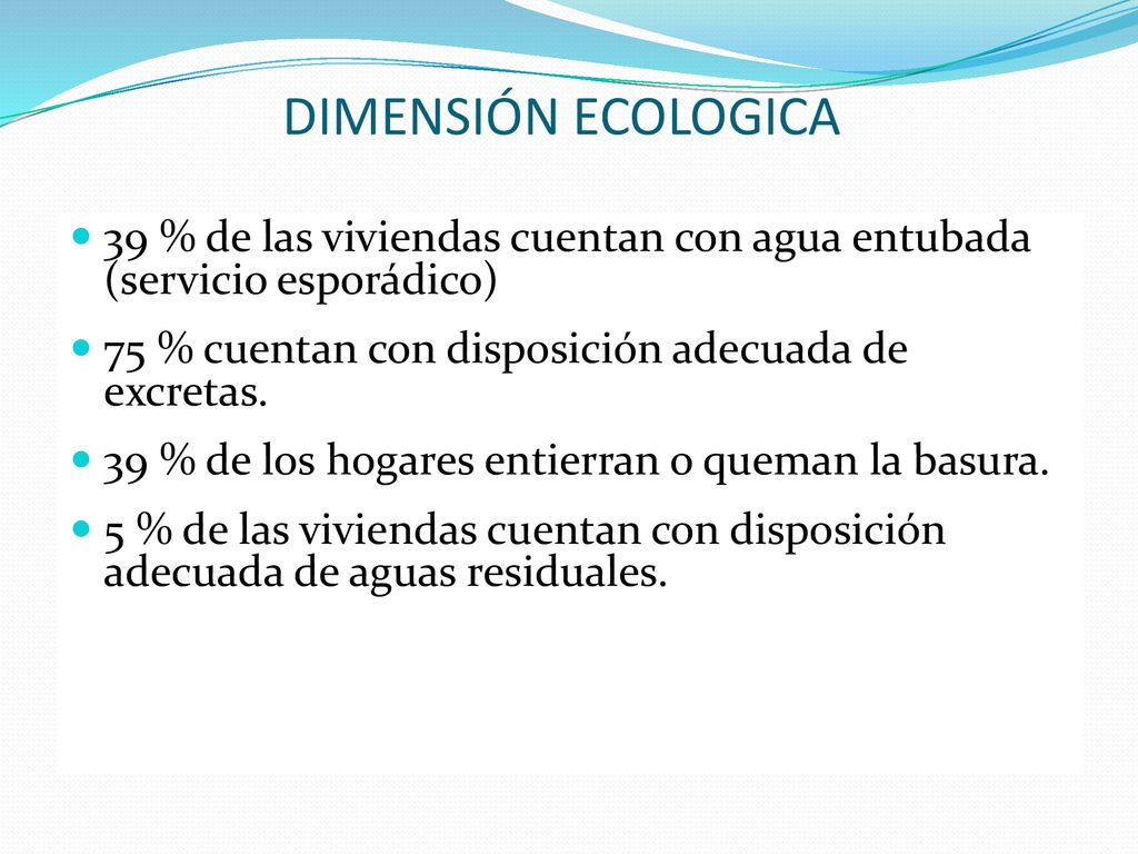 DIMENSIÓN ECOLOGICA 39 % de las viviendas cuentan con agua entubada (servicio esporádico) 75 % cuentan con disposición adecuada de excretas.