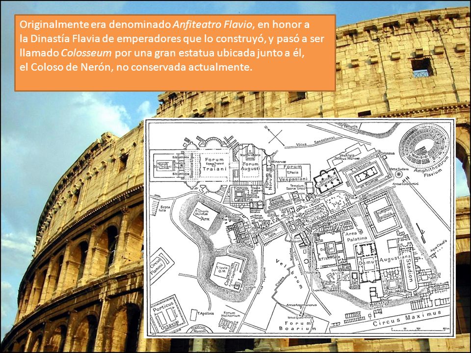Originalmente era denominado Anfiteatro Flavio, en honor a la Dinastía Flavia de emperadores que lo construyó, y pasó a ser llamado Colosseum por una gran estatua ubicada junto a él, el Coloso de Nerón, no conservada actualmente.