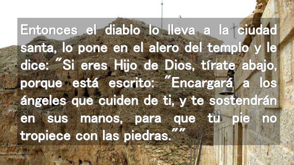 Entonces el diablo lo lleva a la ciudad santa, lo pone en el alero del templo y le dice: Si eres Hijo de Dios, tírate abajo, porque está escrito: Encargará a los ángeles que cuiden de ti, y te sostendrán en sus manos, para que tu pie no tropiece con las piedras.