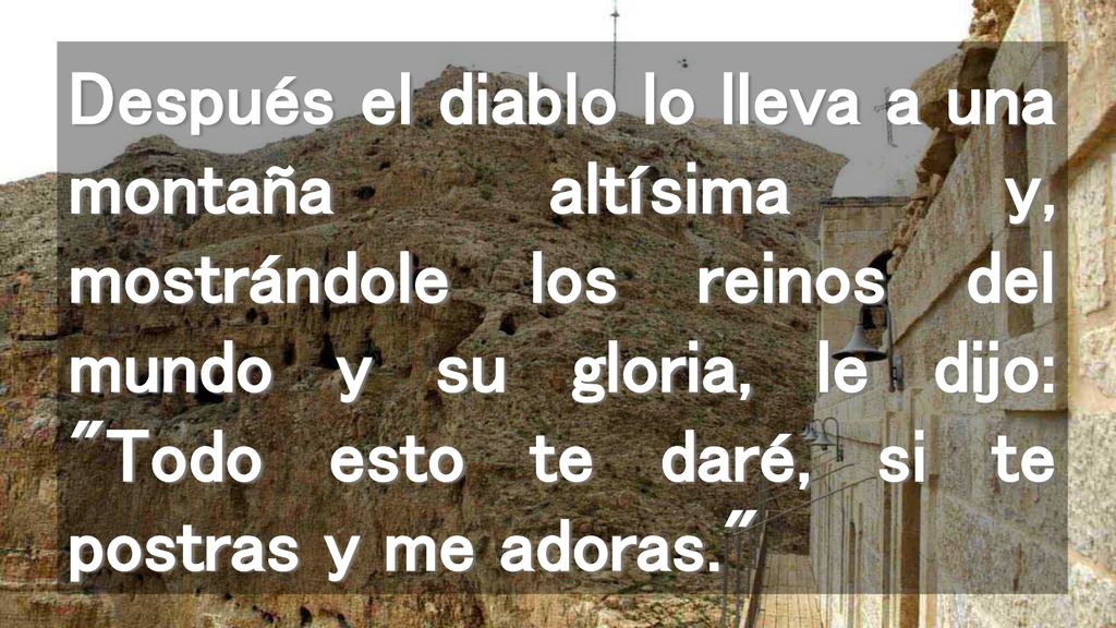 Después el diablo lo lleva a una montaña altísima y, mostrándole los reinos del mundo y su gloria, le dijo: Todo esto te daré, si te postras y me adoras.
