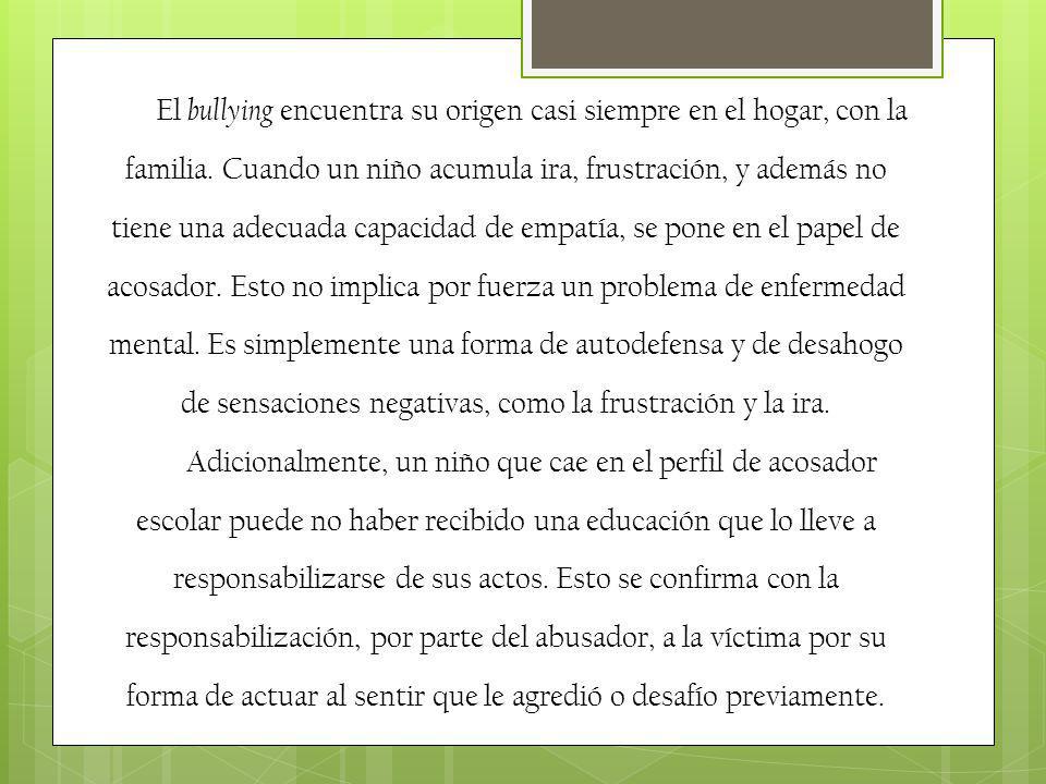 El bullying encuentra su origen casi siempre en el hogar, con la familia. Cuando un niño acumula ira, frustración, y además no tiene una adecuada capacidad de empatía, se pone en el papel de acosador. Esto no implica por fuerza un problema de enfermedad mental. Es simplemente una forma de autodefensa y de desahogo de sensaciones negativas, como la frustración y la ira.