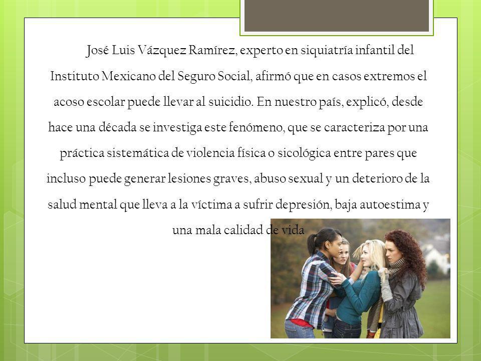José Luis Vázquez Ramírez, experto en siquiatría infantil del Instituto Mexicano del Seguro Social, afirmó que en casos extremos el acoso escolar puede llevar al suicidio.