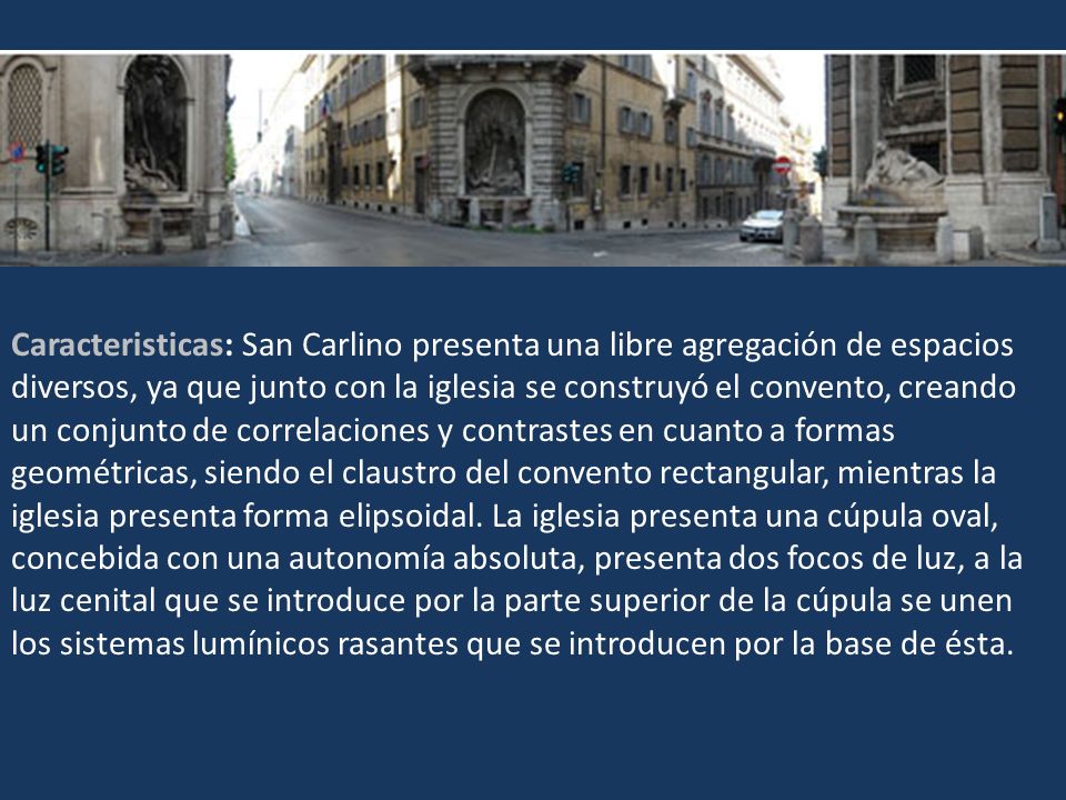 Caracteristicas: San Carlino presenta una libre agregación de espacios diversos, ya que junto con la iglesia se construyó el convento, creando un conjunto de correlaciones y contrastes en cuanto a formas geométricas, siendo el claustro del convento rectangular, mientras la iglesia presenta forma elipsoidal.