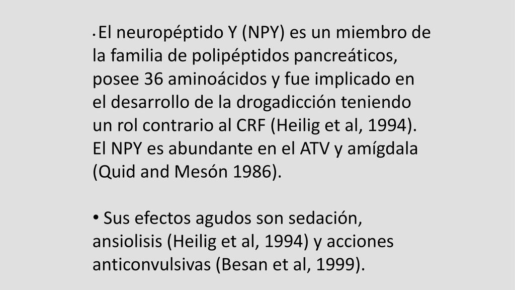 El neuropéptido Y (NPY) es un miembro de la familia de polipéptidos pancreáticos, posee 36 aminoácidos y fue implicado en el desarrollo de la drogadicción teniendo un rol contrario al CRF (Heilig et al, 1994). El NPY es abundante en el ATV y amígdala (Quid and Mesón 1986).