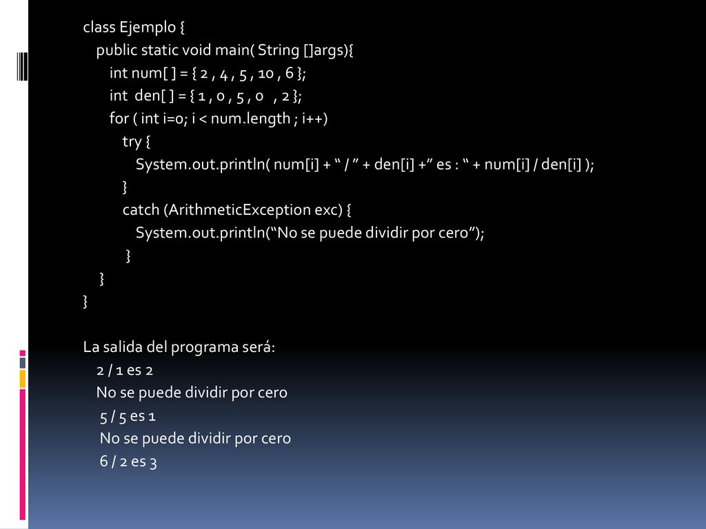 class Ejemplo { public static void main( String []args){ int num[ ] = { 2 , 4 , 5 , 10 , 6 }; int den[ ] = { 1 , 0 , 5 , 0 , 2 }; for ( int i=0; i < num.length ; i++) try { System.out.println( num[i] + / + den[i] + es : + num[i] / den[i] ); } catch (ArithmeticException exc) { System.out.println( No se puede dividir por cero ); La salida del programa será: 2 / 1 es 2 No se puede dividir por cero 5 / 5 es 1 6 / 2 es 3
