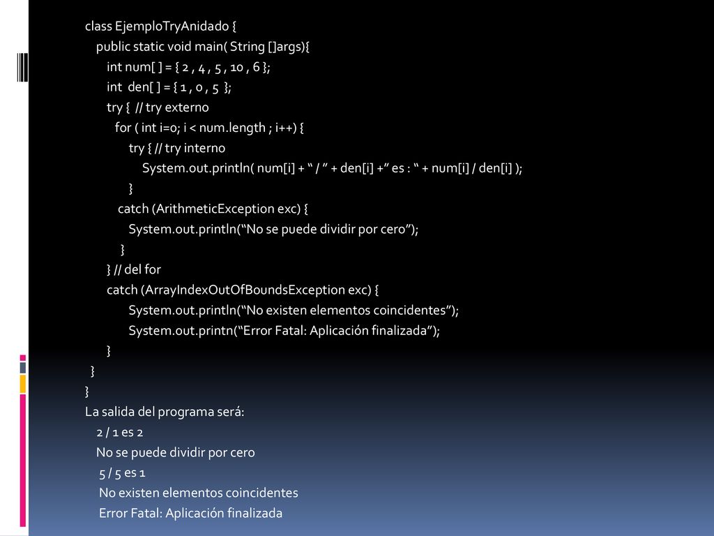 class EjemploTryAnidado { public static void main( String []args){ int num[ ] = { 2 , 4 , 5 , 10 , 6 }; int den[ ] = { 1 , 0 , 5 }; try { // try externo for ( int i=0; i < num.length ; i++) { try { // try interno System.out.println( num[i] + / + den[i] + es : + num[i] / den[i] ); } catch (ArithmeticException exc) { System.out.println( No se puede dividir por cero ); } // del for catch (ArrayIndexOutOfBoundsException exc) { System.out.println( No existen elementos coincidentes ); System.out.printn( Error Fatal: Aplicación finalizada ); La salida del programa será: 2 / 1 es 2 No se puede dividir por cero 5 / 5 es 1 No existen elementos coincidentes Error Fatal: Aplicación finalizada