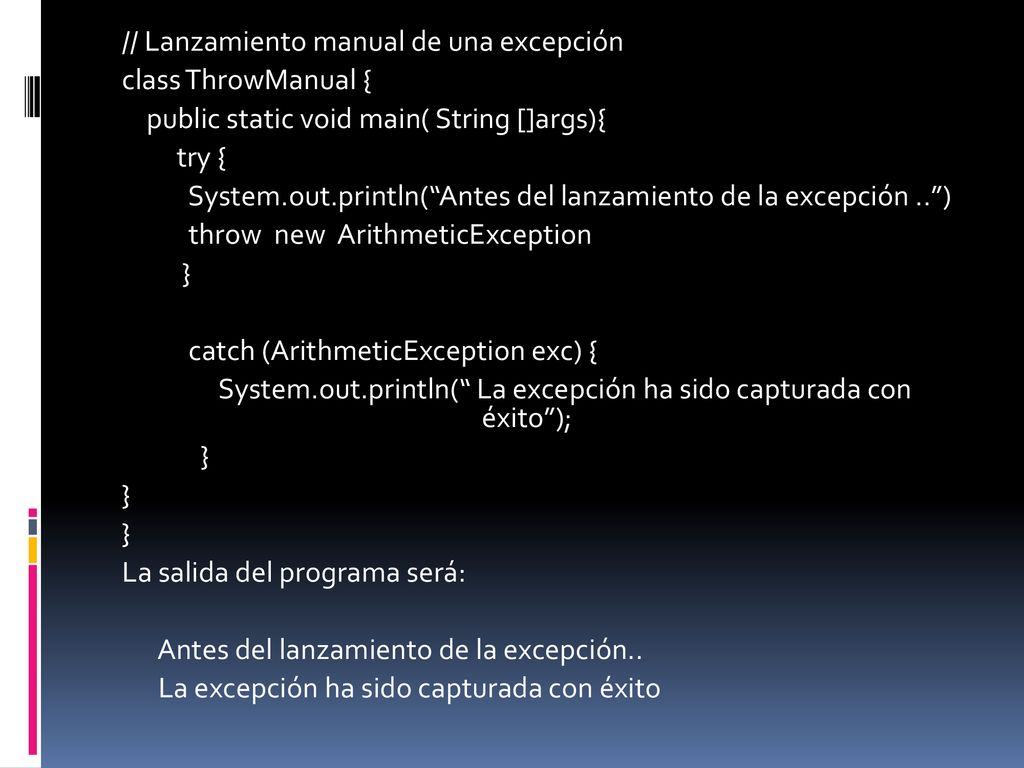 // Lanzamiento manual de una excepción class ThrowManual { public static void main( String []args){ try { System.out.println( Antes del lanzamiento de la excepción .. ) throw new ArithmeticException } catch (ArithmeticException exc) { System.out.println( La excepción ha sido capturada con éxito ); La salida del programa será: Antes del lanzamiento de la excepción..