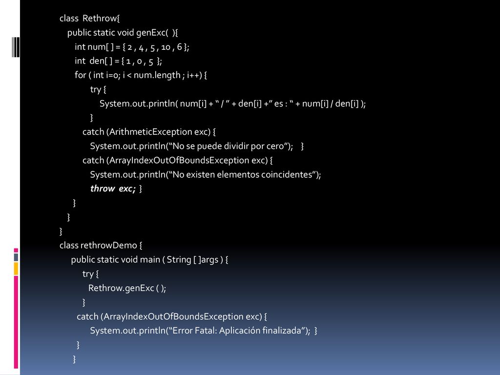 class Rethrow{ public static void genExc( ){ int num[ ] = { 2 , 4 , 5 , 10 , 6 }; int den[ ] = { 1 , 0 , 5 }; for ( int i=0; i < num.length ; i++) { try { System.out.println( num[i] + / + den[i] + es : + num[i] / den[i] ); } catch (ArithmeticException exc) { System.out.println( No se puede dividir por cero ); } catch (ArrayIndexOutOfBoundsException exc) { System.out.println( No existen elementos coincidentes ); throw exc; } class rethrowDemo { public static void main ( String [ ]args ) { Rethrow.genExc ( ); System.out.println( Error Fatal: Aplicación finalizada ); }