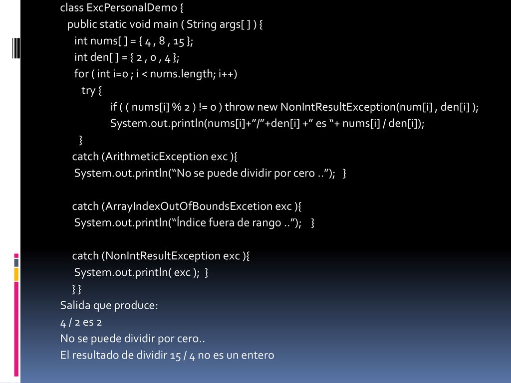 class ExcPersonalDemo { public static void main ( String args[ ] ) { int nums[ ] = { 4 , 8 , 15 }; int den[ ] = { 2 , 0 , 4 }; for ( int i=0 ; i < nums.length; i++) try { if ( ( nums[i] % 2 ) != 0 ) throw new NonIntResultException(num[i] , den[i] ); System.out.println(nums[i]+ / +den[i] + es + nums[i] / den[i]); } catch (ArithmeticException exc ){ System.out.println( No se puede dividir por cero .. ); } catch (ArrayIndexOutOfBoundsExcetion exc ){ System.out.println( Índice fuera de rango .. ); } catch (NonIntResultException exc ){ System.out.println( exc ); } } } Salida que produce: 4 / 2 es 2 No se puede dividir por cero..