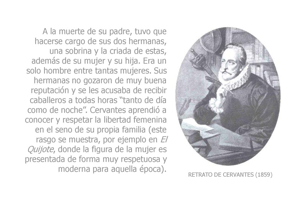 A la muerte de su padre, tuvo que hacerse cargo de sus dos hermanas, una sobrina y la criada de estas, además de su mujer y su hija. Era un solo hombre entre tantas mujeres. Sus hermanas no gozaron de muy buena reputación y se les acusaba de recibir caballeros a todas horas tanto de día como de noche . Cervantes aprendió a conocer y respetar la libertad femenina en el seno de su propia familia (este rasgo se muestra, por ejemplo en El Quijote, donde la figura de la mujer es presentada de forma muy respetuosa y moderna para aquella época).