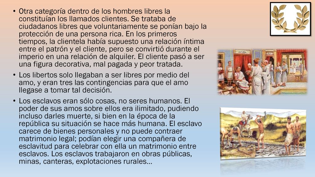 Otra categoría dentro de los hombres libres la constituían los llamados clientes. Se trataba de ciudadanos libres que voluntariamente se ponían bajo la protección de una persona rica. En los primeros tiempos, la clientela había supuesto una relación íntima entre el patrón y el cliente, pero se convirtió durante el imperio en una relación de alquiler. El cliente pasó a ser una figura decorativa, mal pagada y peor tratada.