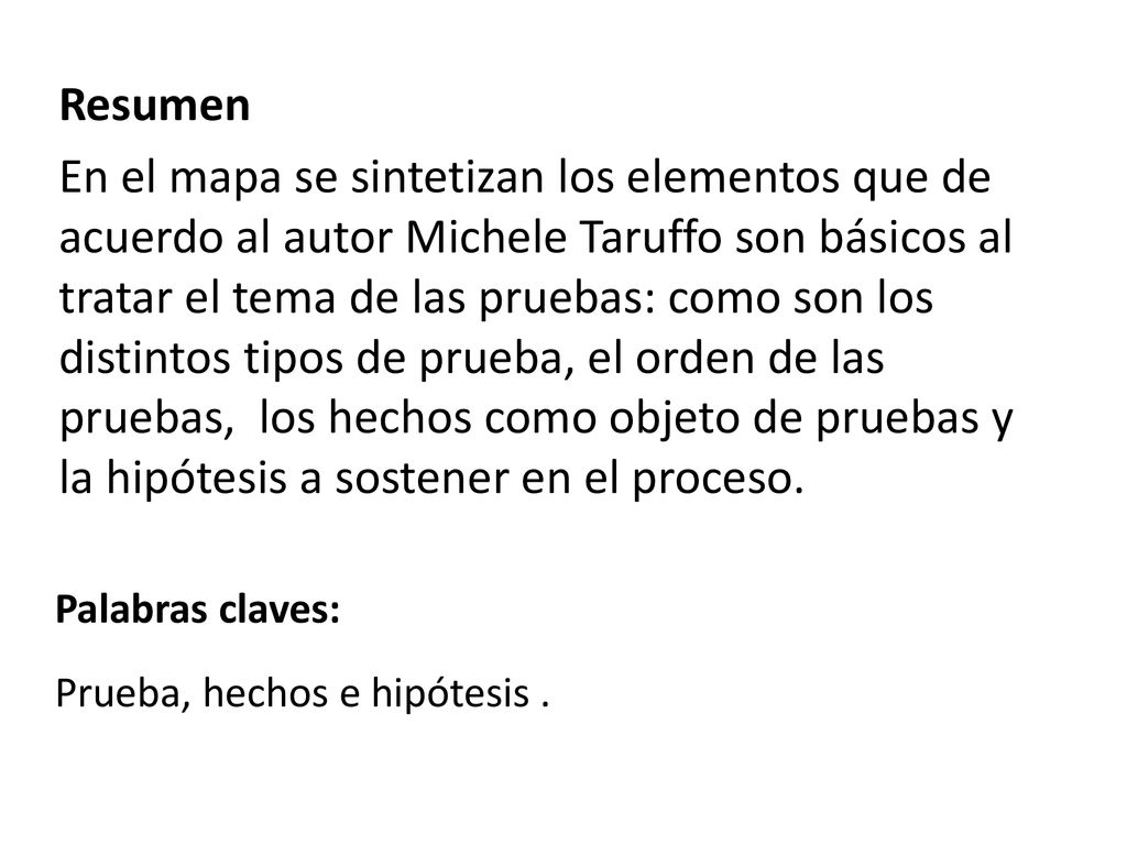 Resumen En el mapa se sintetizan los elementos que de acuerdo al autor Michele Taruffo son básicos al tratar el tema de las pruebas: como son los distintos tipos de prueba, el orden de las pruebas, los hechos como objeto de pruebas y la hipótesis a sostener en el proceso.