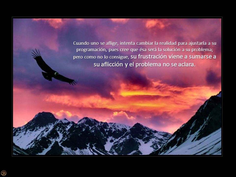 Cuando uno se aflige, intenta cambiar la realidad para ajustarla a su programación, pues cree que ésa será la solución a su problema; pero como no lo consigue, su frustración viene a sumarse a su aflicción y el problema no se aclara.
