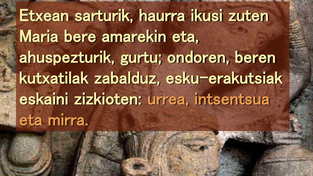 Etxean sarturik, haurra ikusi zuten Maria bere amarekin eta, ahuspezturik, gurtu; ondoren, beren kutxatilak zabalduz, esku-erakutsiak eskaini zizkioten: urrea, intsentsua eta mirra.