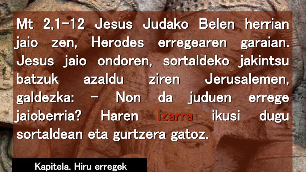 Mt 2,1-12 Jesus Judako Belen herrian jaio zen, Herodes erregearen garaian. Jesus jaio ondoren, sortaldeko jakintsu batzuk azaldu ziren Jerusalemen, galdezka: – Non da juduen errege jaioberria Haren izarra ikusi dugu sortaldean eta gurtzera gatoz.