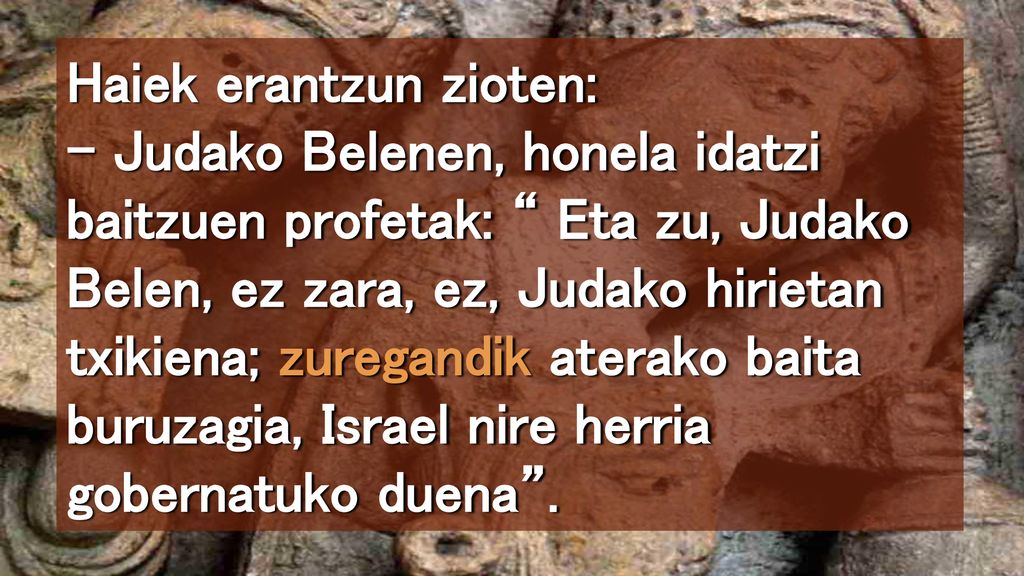Haiek erantzun zioten: – Judako Belenen, honela idatzi baitzuen profetak: Eta zu, Judako Belen, ez zara, ez, Judako hirietan txikiena; zuregandik aterako baita buruzagia, Israel nire herria gobernatuko duena .