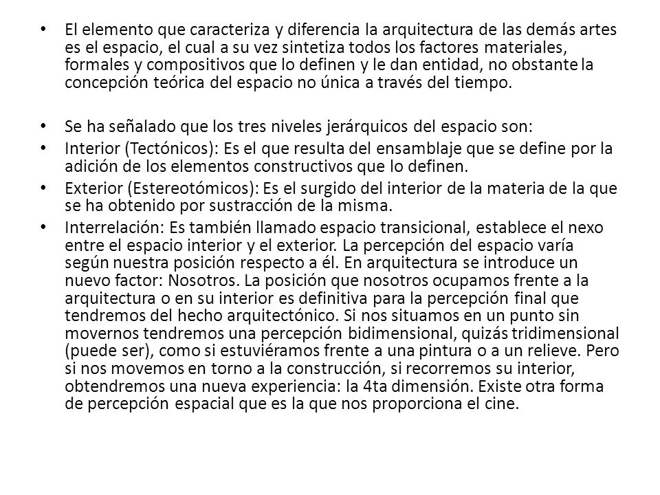 El elemento que caracteriza y diferencia la arquitectura de las demás artes es el espacio, el cual a su vez sintetiza todos los factores materiales, formales y compositivos que lo definen y le dan entidad, no obstante la concepción teórica del espacio no única a través del tiempo.