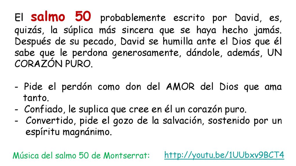 El salmo 50 probablemente escrito por David, es, quizás, la súplica más sincera que se haya hecho jamás. Después de su pecado, David se humilla ante el Dios que él sabe que le perdona generosamente, dándole, además, UN CORAZÓN PURO.
