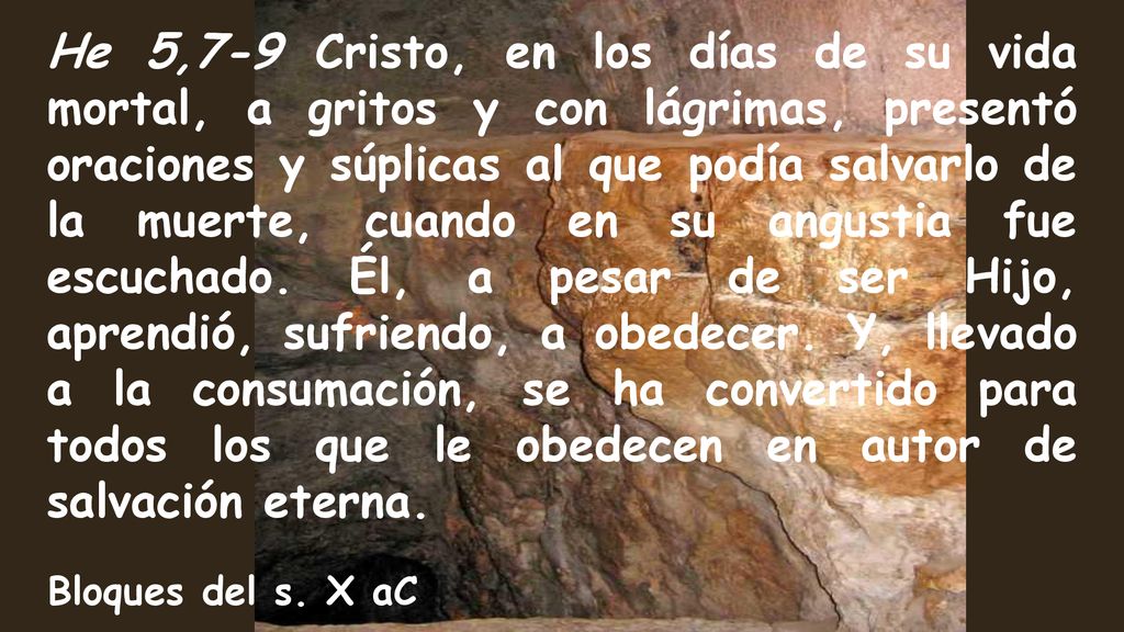 He 5,7-9 Cristo, en los días de su vida mortal, a gritos y con lágrimas, presentó oraciones y súplicas al que podía salvarlo de la muerte, cuando en su angustia fue escuchado. Él, a pesar de ser Hijo, aprendió, sufriendo, a obedecer. Y, llevado a la consumación, se ha convertido para todos los que le obedecen en autor de salvación eterna.