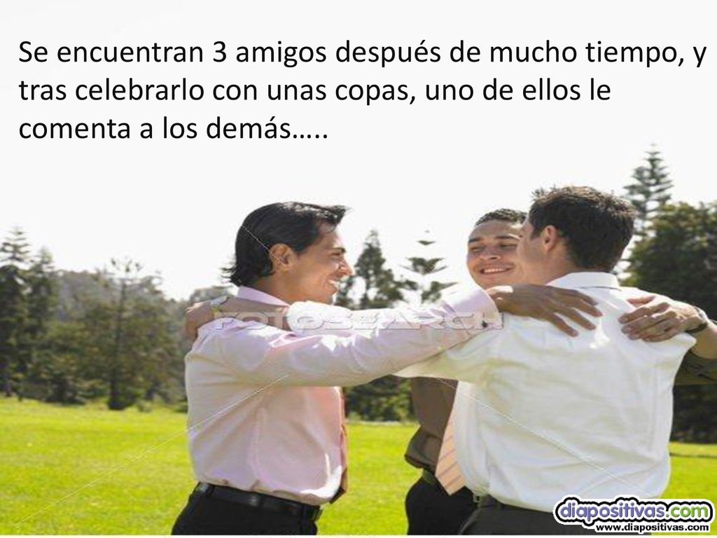 Se encuentran 3 amigos después de mucho tiempo, y tras celebrarlo con unas copas, uno de ellos le comenta a los demás…..