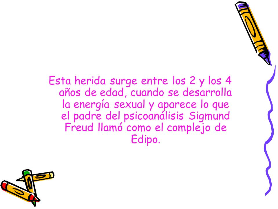 Esta herida surge entre los 2 y los 4 años de edad, cuando se desarrolla la energía sexual y aparece lo que el padre del psicoanálisis Sigmund Freud llamó como el complejo de Edipo.