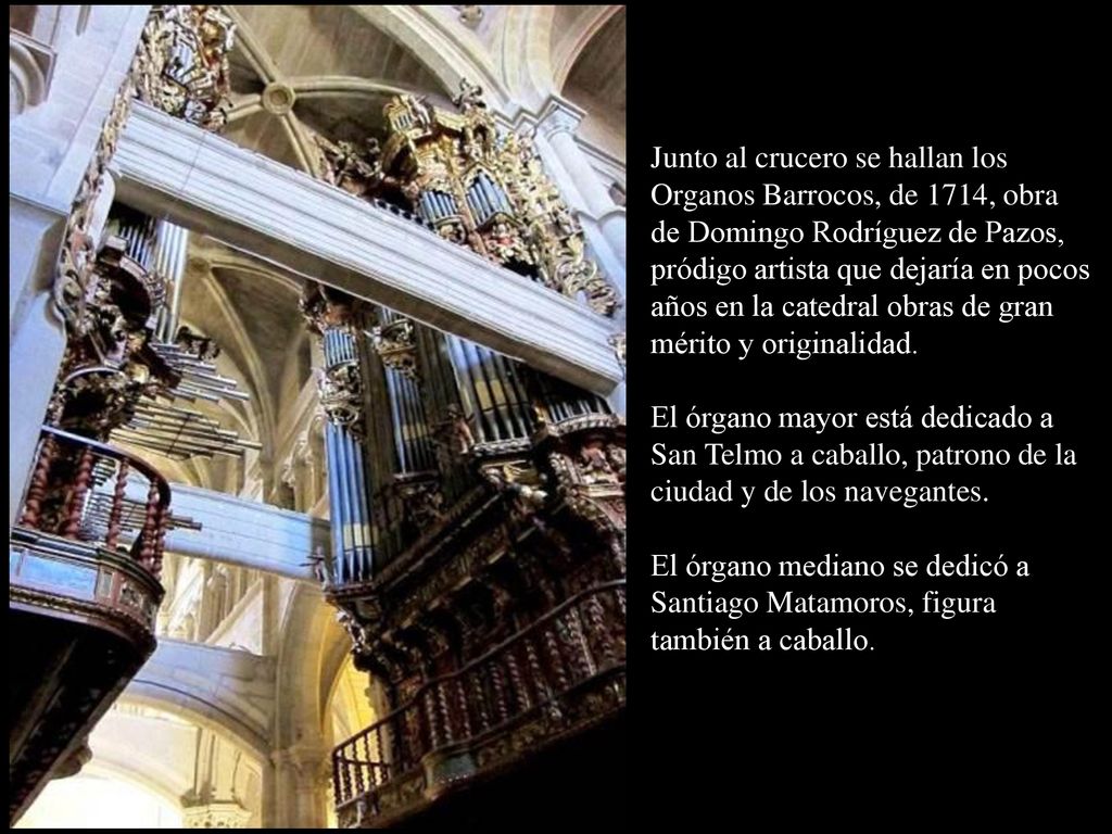 Junto al crucero se hallan los Organos Barrocos, de 1714, obra de Domingo Rodríguez de Pazos, pródigo artista que dejaría en pocos años en la catedral obras de gran mérito y originalidad.