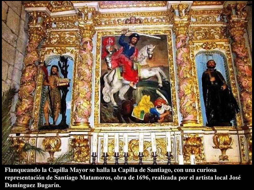 Flanqueando la Capilla Mayor se halla la Capilla de Santiago, con una curiosa representación de Santiago Matamoros, obra de 1696, realizada por el artista local José Domínguez Bugarín.