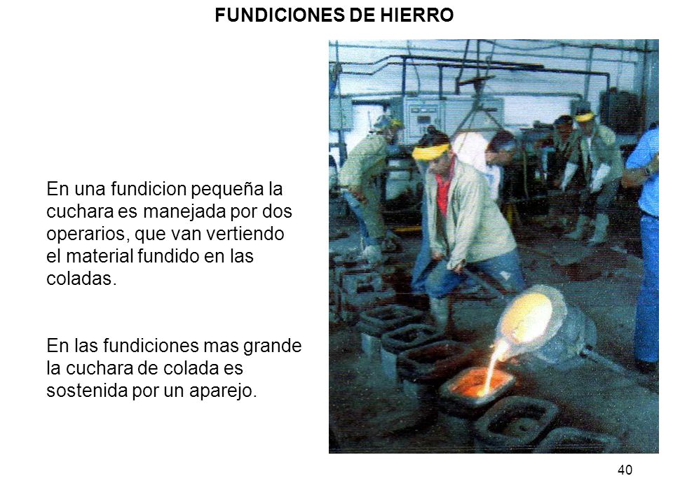 FUNDICIONES DE HIERRO En una fundicion pequeña la cuchara es manejada por dos operarios, que van vertiendo el material fundido en las coladas.