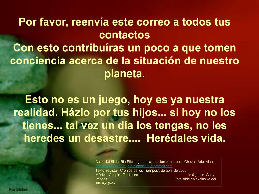 Por favor, reenvía este correo a todos tus contactos Con esto contribuíras un poco a que tomen conciencia acerca de la situación de nuestro planeta. Esto no es un juego, hoy es ya nuestra realidad. Házlo por tus hijos... si hoy no los tienes... tal vez un día los tengas, no les heredes un desastre.... Herédales vida.