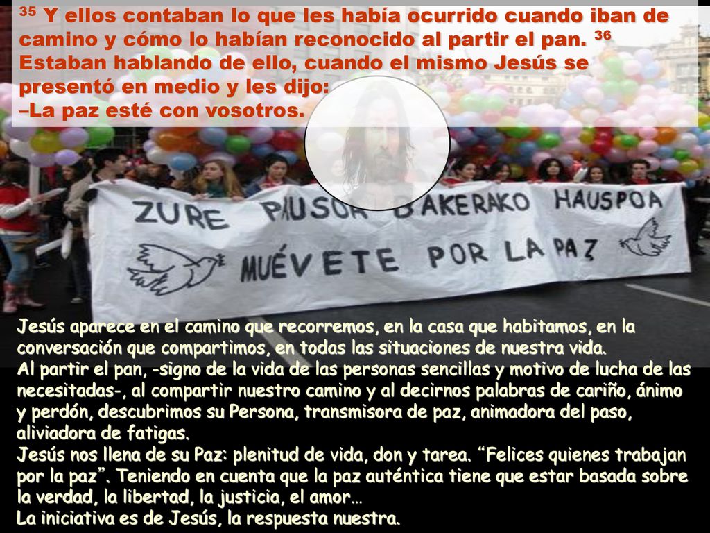35 Y ellos contaban lo que les había ocurrido cuando iban de camino y cómo lo habían reconocido al partir el pan. 36 Estaban hablando de ello, cuando el mismo Jesús se presentó en medio y les dijo: –La paz esté con vosotros.