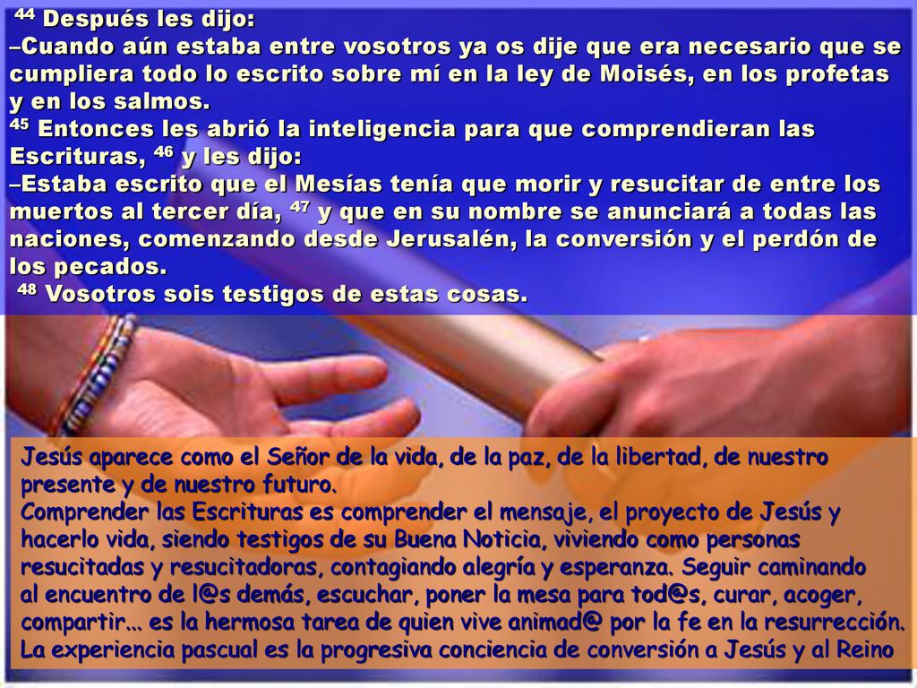 44 Después les dijo: –Cuando aún estaba entre vosotros ya os dije que era necesario que se cumpliera todo lo escrito sobre mí en la ley de Moisés, en los profetas y en los salmos. 45 Entonces les abrió la inteligencia para que comprendieran las Escrituras, 46 y les dijo: –Estaba escrito que el Mesías tenía que morir y resucitar de entre los muertos al tercer día, 47 y que en su nombre se anunciará a todas las naciones, comenzando desde Jerusalén, la conversión y el perdón de los pecados. 48 Vosotros sois testigos de estas cosas.