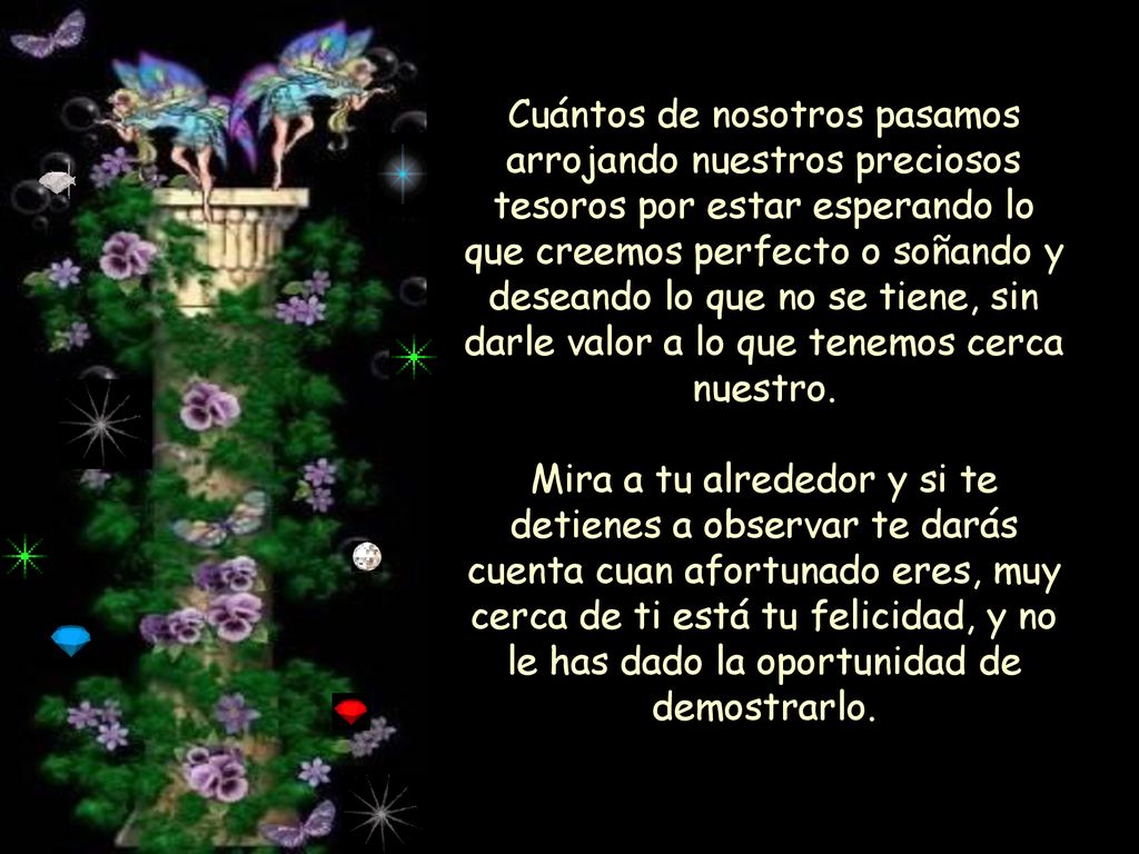 Cuántos de nosotros pasamos arrojando nuestros preciosos tesoros por estar esperando lo que creemos perfecto o soñando y deseando lo que no se tiene, sin darle valor a lo que tenemos cerca nuestro.