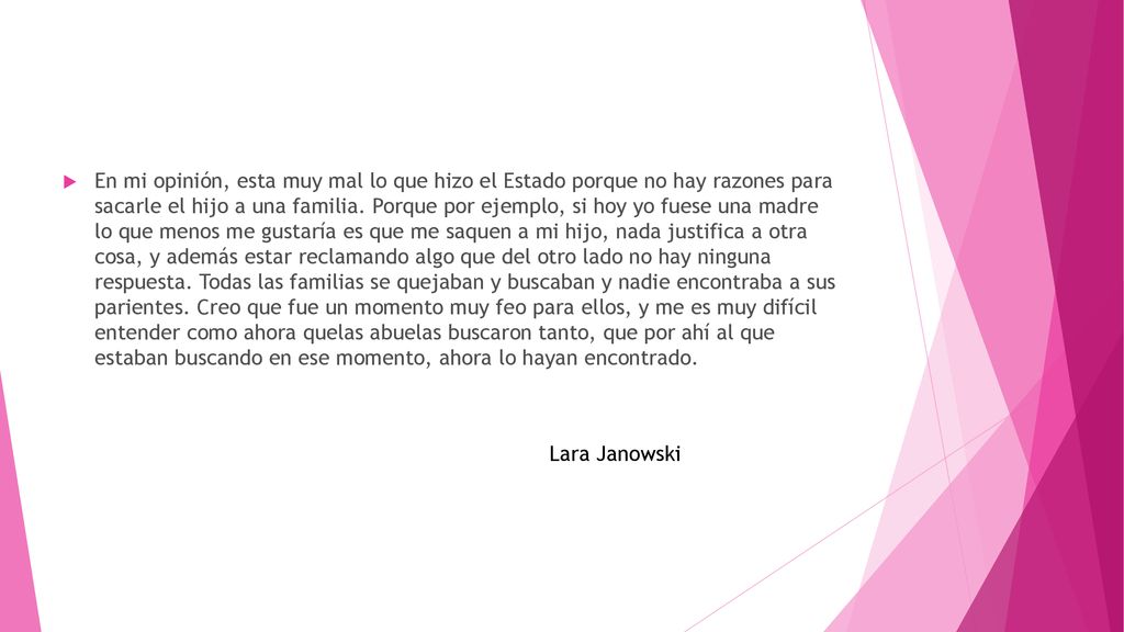 En mi opinión, esta muy mal lo que hizo el Estado porque no hay razones para sacarle el hijo a una familia. Porque por ejemplo, si hoy yo fuese una madre lo que menos me gustaría es que me saquen a mi hijo, nada justifica a otra cosa, y además estar reclamando algo que del otro lado no hay ninguna respuesta. Todas las familias se quejaban y buscaban y nadie encontraba a sus parientes. Creo que fue un momento muy feo para ellos, y me es muy difícil entender como ahora quelas abuelas buscaron tanto, que por ahí al que estaban buscando en ese momento, ahora lo hayan encontrado.