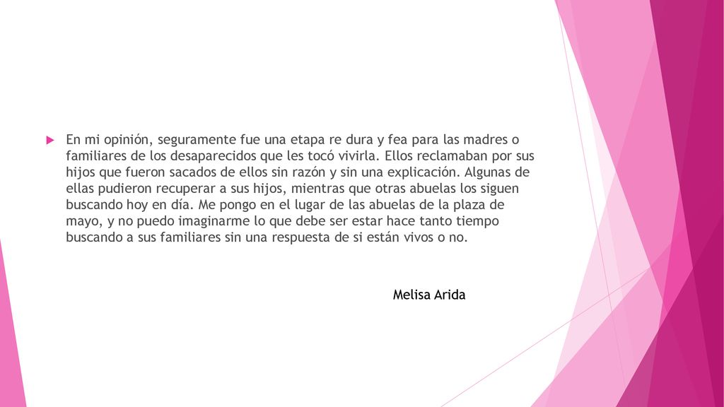 En mi opinión, seguramente fue una etapa re dura y fea para las madres o familiares de los desaparecidos que les tocó vivirla. Ellos reclamaban por sus hijos que fueron sacados de ellos sin razón y sin una explicación. Algunas de ellas pudieron recuperar a sus hijos, mientras que otras abuelas los siguen buscando hoy en día. Me pongo en el lugar de las abuelas de la plaza de mayo, y no puedo imaginarme lo que debe ser estar hace tanto tiempo buscando a sus familiares sin una respuesta de si están vivos o no.