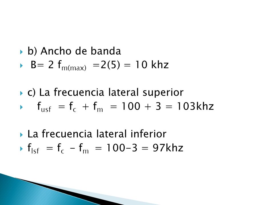 b) Ancho de banda B= 2 fm(max) =2(5) = 10 khz. c) La frecuencia lateral superior. fusf = fc + fm = = 103khz.
