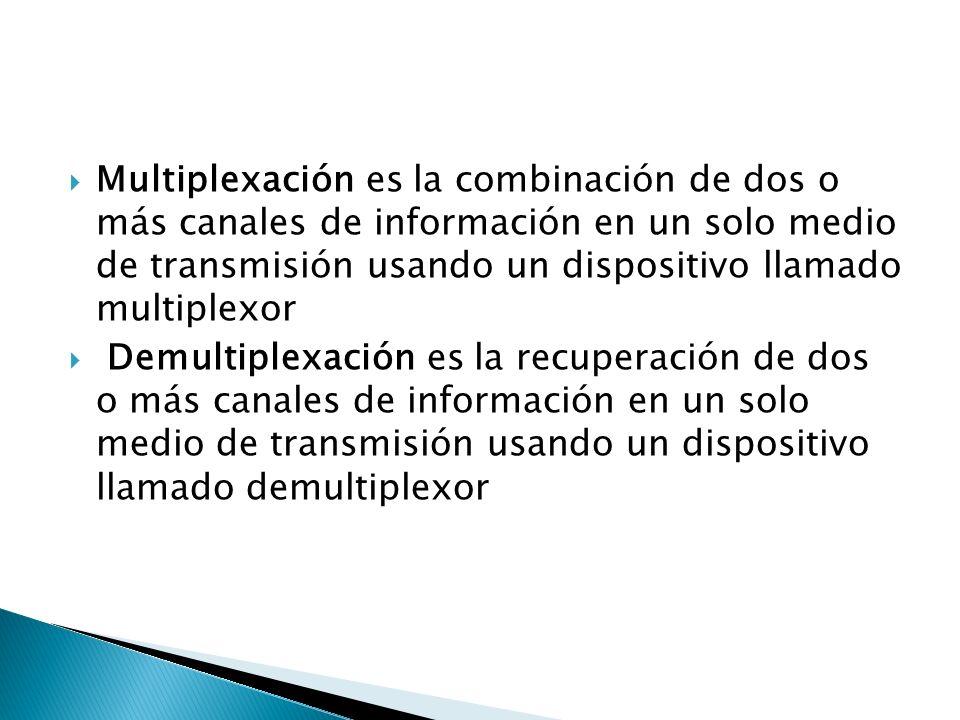 Multiplexación es la combinación de dos o más canales de información en un solo medio de transmisión usando un dispositivo llamado multiplexor