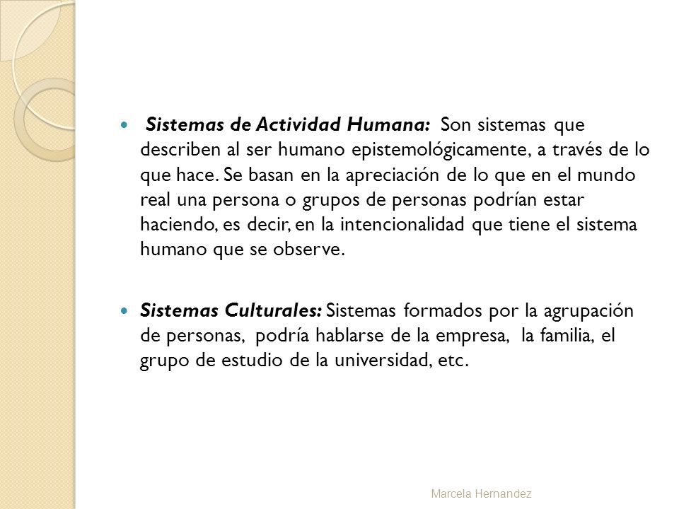 Sistemas de Actividad Humana: Son sistemas que describen al ser humano epistemológicamente, a través de lo que hace. Se basan en la apreciación de lo que en el mundo real una persona o grupos de personas podrían estar haciendo, es decir, en la intencionalidad que tiene el sistema humano que se observe.