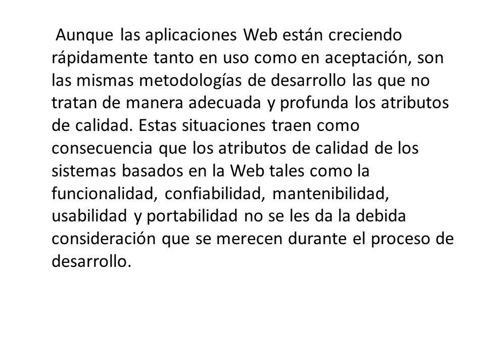 Aunque las aplicaciones Web están creciendo rápidamente tanto en uso como en aceptación, son las mismas metodologías de desarrollo las que no tratan de manera adecuada y profunda los atributos de calidad.
