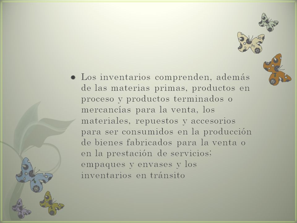 Los inventarios comprenden, además de las materias primas, productos en proceso y productos terminados o mercancías para la venta, los materiales, repuestos y accesorios para ser consumidos en la producción de bienes fabricados para la venta o en la prestación de servicios; empaques y envases y los inventarios en tránsito